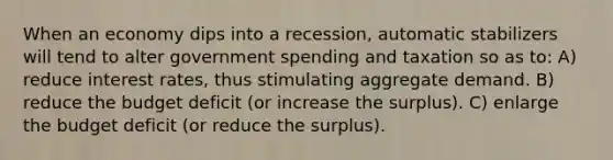 When an economy dips into a recession, automatic stabilizers will tend to alter government spending and taxation so as to: A) reduce interest rates, thus stimulating aggregate demand. B) reduce the budget deficit (or increase the surplus). C) enlarge the budget deficit (or reduce the surplus).