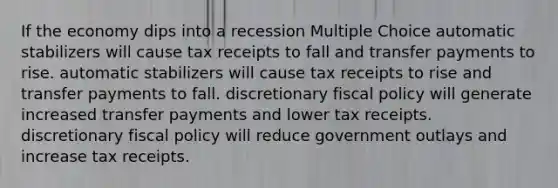 If the economy dips into a recession Multiple Choice automatic stabilizers will cause tax receipts to fall and transfer payments to rise. automatic stabilizers will cause tax receipts to rise and transfer payments to fall. discretionary fiscal policy will generate increased transfer payments and lower tax receipts. discretionary fiscal policy will reduce government outlays and increase tax receipts.