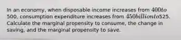 In an​ economy, when disposable income increases from​ 400 to​500, consumption expenditure increases from ​450 billion to ​525. Calculate the marginal propensity to​ consume, the change in​ saving, and the marginal propensity to save.