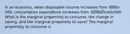 In an​ economy, when disposable income increases from​ 400 to​500, consumption expenditure increases from ​420 billion to ​500. What is the marginal propensity to​ consume, the change in​ saving, and the marginal propensity to​ save? The marginal propensity to consume is