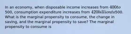 In an​ economy, when disposable income increases from​ 400 to​500, consumption expenditure increases from ​420 billion to ​500. What is the marginal propensity to​ consume, the change in​ saving, and the marginal propensity to​ save? The marginal propensity to consume is