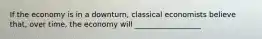 If the economy is in a downturn, classical economists believe that, over time, the economy will __________________