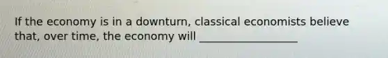 If the economy is in a downturn, classical economists believe that, over time, the economy will __________________