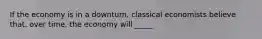 If the economy is in a downturn, classical economists believe that, over time, the economy will _____