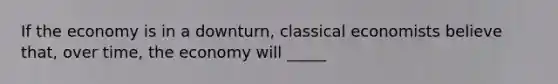 If the economy is in a downturn, classical economists believe that, over time, the economy will _____