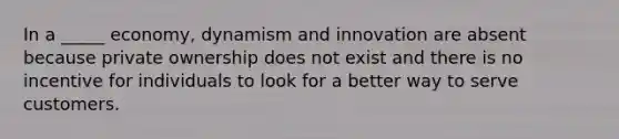 In a _____ economy, dynamism and innovation are absent because private ownership does not exist and there is no incentive for individuals to look for a better way to serve customers.