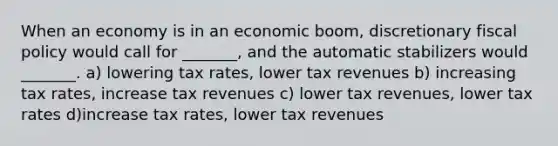 When an economy is in an economic boom, discretionary <a href='https://www.questionai.com/knowledge/kPTgdbKdvz-fiscal-policy' class='anchor-knowledge'>fiscal policy</a> would call for _______, and the automatic stabilizers would _______. a) lowering tax rates, lower tax revenues b) increasing tax rates, increase tax revenues c) lower tax revenues, lower tax rates d)increase tax rates, lower tax revenues