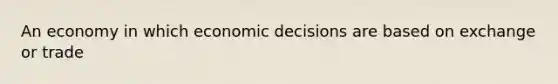 An economy in which economic decisions are based on exchange or trade