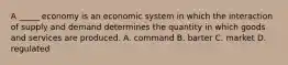 A _____ economy is an economic system in which the interaction of supply and demand determines the quantity in which goods and services are produced. A. command B. barter C. market D. regulated