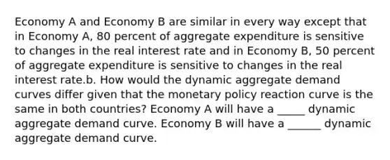 Economy A and Economy B are similar in every way except that in Economy A, 80 percent of aggregate expenditure is sensitive to changes in the real interest rate and in Economy B, 50 percent of aggregate expenditure is sensitive to changes in the real interest rate.b. How would the dynamic aggregate demand curves differ given that the monetary policy reaction curve is the same in both countries? Economy A will have a _____ dynamic aggregate demand curve. Economy B will have a ______ dynamic aggregate demand curve.