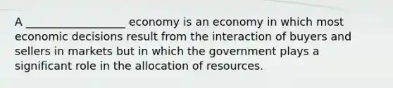 A __________________ economy is an economy in which most economic decisions result from the interaction of buyers and sellers in markets but in which the government plays a significant role in the allocation of resources.