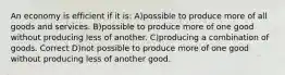 An economy is efficient if it is: A)possible to produce more of all goods and services. B)possible to produce more of one good without producing less of another. C)producing a combination of goods. Correct D)not possible to produce more of one good without producing less of another good.