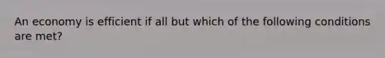 An economy is efficient if all but which of the following conditions are met?