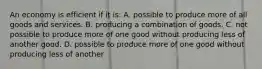 An economy is efficient if it is: A. possible to produce more of all goods and services. B. producing a combination of goods. C. not possible to produce more of one good without producing less of another good. D. possible to produce more of one good without producing less of another