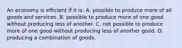 An economy is efficient if it is: A. possible to produce more of all goods and services. B. possible to produce more of one good without producing less of another. C. not possible to produce more of one good without producing less of another good. D. producing a combination of goods.