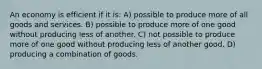 An economy is efficient if it is: A) possible to produce more of all goods and services. B) possible to produce more of one good without producing less of another. C) not possible to produce more of one good without producing less of another good. D) producing a combination of goods.