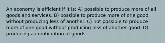 An economy is efficient if it is: A) possible to produce more of all goods and services. B) possible to produce more of one good without producing less of another. C) not possible to produce more of one good without producing less of another good. D) producing a combination of goods.