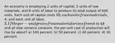 An economy is employing 2 units of capital, 5 units of raw materials, and 8 units of labor to produce its total output of 640 units. Each unit of capital costs 10; each unit of raw materials,4; and each unit of labor, 3. If the per-unit price of raw materials rises from4 to 8 and all else remains constant, the per-unit cost of production will rise by about? a) 100 percent. b) 50 percent. c) 40 percent. d) 30 percent.