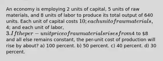 An economy is employing 2 units of capital, 5 units of raw materials, and 8 units of labor to produce its total output of 640 units. Each unit of capital costs 10; each unit of raw materials,4; and each unit of labor, 3. If the per-unit price of raw materials rises from4 to 8 and all else remains constant, the per-unit cost of production will rise by about? a) 100 percent. b) 50 percent. c) 40 percent. d) 30 percent.