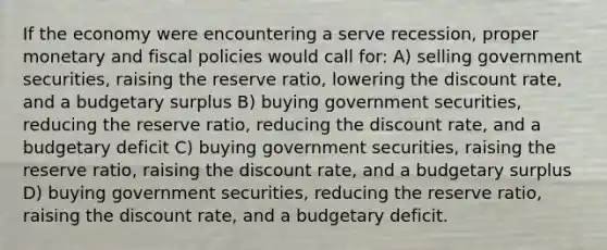 If the economy were encountering a serve recession, proper monetary and fiscal policies would call for: A) selling government securities, raising the reserve ratio, lowering the discount rate, and a budgetary surplus B) buying government securities, reducing the reserve ratio, reducing the discount rate, and a budgetary deficit C) buying government securities, raising the reserve ratio, raising the discount rate, and a budgetary surplus D) buying government securities, reducing the reserve ratio, raising the discount rate, and a budgetary deficit.