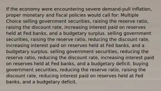 If the economy were encountering severe demand-pull inflation, proper monetary and fiscal policies would call for: Multiple Choice selling government securities, raising the reserve ratio, raising the discount rate, increasing interest paid on reserves held at Fed banks, and a budgetary surplus. selling government securities, raising the reserve ratio, reducing the discount rate, increasing interest paid on reserves held at Fed banks, and a budgetary surplus. selling government securities, reducing the reserve ratio, reducing the discount rate, increasing interest paid on reserves held at Fed banks, and a budgetary deficit. buying government securities, reducing the reserve ratio, raising the discount rate, reducing interest paid on reserves held at Fed banks, and a budgetary deficit.