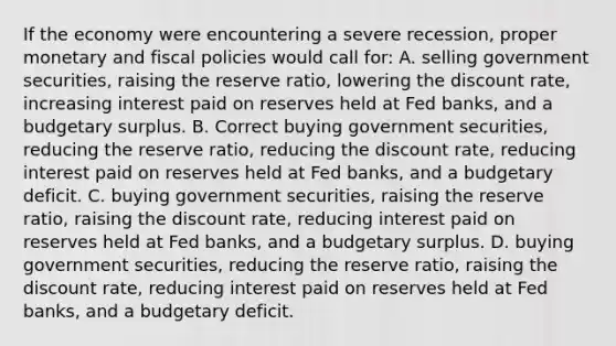 If the economy were encountering a severe recession, proper monetary and fiscal policies would call for: A. selling government securities, raising the reserve ratio, lowering the discount rate, increasing interest paid on reserves held at Fed banks, and a budgetary surplus. B. Correct buying government securities, reducing the reserve ratio, reducing the discount rate, reducing interest paid on reserves held at Fed banks, and a budgetary deficit. C. buying government securities, raising the reserve ratio, raising the discount rate, reducing interest paid on reserves held at Fed banks, and a budgetary surplus. D. buying government securities, reducing the reserve ratio, raising the discount rate, reducing interest paid on reserves held at Fed banks, and a budgetary deficit.