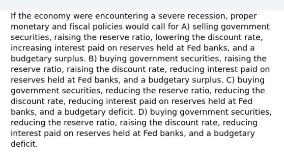 If the economy were encountering a severe recession, proper monetary and fiscal policies would call for A) selling government securities, raising the reserve ratio, lowering the discount rate, increasing interest paid on reserves held at Fed banks, and a budgetary surplus. B) buying government securities, raising the reserve ratio, raising the discount rate, reducing interest paid on reserves held at Fed banks, and a budgetary surplus. C) buying government securities, reducing the reserve ratio, reducing the discount rate, reducing interest paid on reserves held at Fed banks, and a budgetary deficit. D) buying government securities, reducing the reserve ratio, raising the discount rate, reducing interest paid on reserves held at Fed banks, and a budgetary deficit.