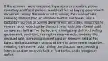 If the economy were encountering a severe recession, proper monetary and fiscal policies would call for: a) buying government securities, raising the reserve ratio, raising the discount rate, reducing interest paid on reserves held at Fed banks, and a budgetary surplus b) buying government securities, reducing the reserve ratio, reducing the discount rate, reducing interest paid on reserves held at Fed banks, and a budgetary deficit c) selling government securities, raising the reserve ratio, lowering the discount rate, increasing interest paid on reserves held at Fed banks, and a budgetary surplus d) buying government securities, reducing the reserve ratio, raising the discount rate, reducing interest paid on reserves held at Fed banks, and a budgetary deficit