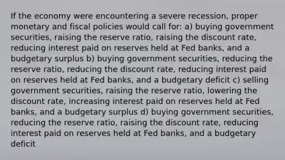 If the economy were encountering a severe recession, proper monetary and fiscal policies would call for: a) buying government securities, raising the reserve ratio, raising the discount rate, reducing interest paid on reserves held at Fed banks, and a budgetary surplus b) buying government securities, reducing the reserve ratio, reducing the discount rate, reducing interest paid on reserves held at Fed banks, and a budgetary deficit c) selling government securities, raising the reserve ratio, lowering the discount rate, increasing interest paid on reserves held at Fed banks, and a budgetary surplus d) buying government securities, reducing the reserve ratio, raising the discount rate, reducing interest paid on reserves held at Fed banks, and a budgetary deficit