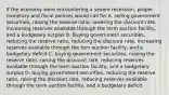 If the economy were encountering a severe recession, proper monetary and fiscal policies would call for A. selling government securities, raising the reserve ratio, lowering the discount rate, increasing reserves available through the term auction facility, and a budgetary surplus B. Buying government securities, reducing the reserve ratio, reducing the discount rate, increasing reserves available through the tem auction facility, and a budgetary deficit C. buying government securities, raising the reserve ratio, raising the discount rate, reducing reserves available through the term auction facility, and a budgetary surplus D. buying government securities, reducing the reserve ratio, raising the discount rate, reducing reserves available through the term auction facility, and a budgetary deficit