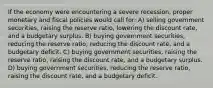 If the economy were encountering a severe recession, proper monetary and fiscal policies would call for: A) selling government securities, raising the reserve ratio, lowering the discount rate, and a budgetary surplus. B) buying government securities, reducing the reserve ratio, reducing the discount rate, and a budgetary deficit. C) buying government securities, raising the reserve ratio, raising the discount rate, and a budgetary surplus. D) buying government securities, reducing the reserve ratio, raising the discount rate, and a budgetary deficit.