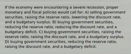 If the economy were encountering a severe recession, proper monetary and fiscal policies would call for: A) selling government securities, raising the reserve ratio, lowering the discount rate, and a budgetary surplus. B) buying government securities, reducing the reserve ratio, reducing the discount rate, and a budgetary deficit. C) buying government securities, raising the reserve ratio, raising the discount rate, and a budgetary surplus. D) buying government securities, reducing the reserve ratio, raising the discount rate, and a budgetary deficit.