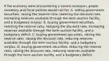 If the economy were encountering a severe recession, proper monetary and fiscal policies would call for: A. selling government securities, raising the reserve ratio, lowering the discount rate, increasing reserves available through the term auction facility, and a budgetary surplus. B. buying government securities, reducing the reserve ratio, reducing the discount rate, increasing reserves available through the term auction facility, and a budgetary deficit. C. buying government securities, raising the reserve ratio, raising the discount rate, reducing reserves available through the term auction facility, and a budgetary surplus. D. buying government securities, reducing the reserve ratio, raising the discount rate, reducing reserves available through the term auction facility, and a budgetary deficit.