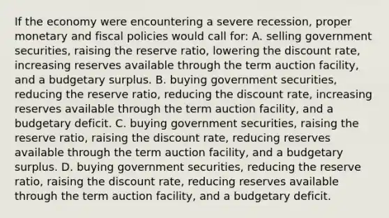 If the economy were encountering a severe recession, proper monetary and fiscal policies would call for: A. selling government securities, raising the reserve ratio, lowering the discount rate, increasing reserves available through the term auction facility, and a budgetary surplus. B. buying government securities, reducing the reserve ratio, reducing the discount rate, increasing reserves available through the term auction facility, and a budgetary deficit. C. buying government securities, raising the reserve ratio, raising the discount rate, reducing reserves available through the term auction facility, and a budgetary surplus. D. buying government securities, reducing the reserve ratio, raising the discount rate, reducing reserves available through the term auction facility, and a budgetary deficit.