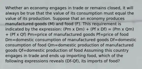 Whether an economy engages in trade or remains​ closed, it will always be true that the value of its consumption must equal the value of its production. Suppose that an economy produces manufactured goods​ (M) and food​ (F). This requirement is indicated by the​ expression: (Pm x Dm) + (Pf x Df) = (Pm x Qm) + (Pf x Qf) Pm=price of manufactured goods Pf=price of food Dm=domestic consumption of manufactured goods Df=domestic consumption of food Qm=domestic production of manufactured goods Qf=domestic production of food Assuming this country engages in trade and ends up importing​ food, which of the following expressions reveals (Df-Qf), its imports of​ food?