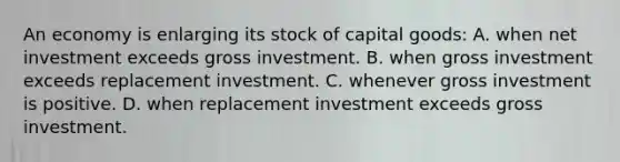 An economy is enlarging its stock of capital goods: A. when net investment exceeds gross investment. B. when gross investment exceeds replacement investment. C. whenever gross investment is positive. D. when replacement investment exceeds gross investment.