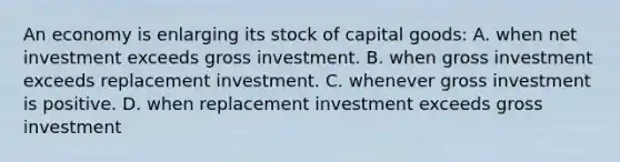 An economy is enlarging its stock of capital goods: A. when net investment exceeds gross investment. B. when gross investment exceeds replacement investment. C. whenever gross investment is positive. D. when replacement investment exceeds gross investment