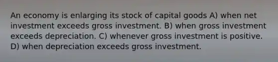 An economy is enlarging its stock of capital goods A) when net investment exceeds gross investment. B) when gross investment exceeds depreciation. C) whenever gross investment is positive. D) when depreciation exceeds gross investment.