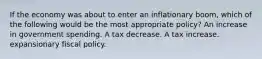 If the economy was about to enter an inflationary boom, which of the following would be the most appropriate policy? An increase in government spending. A tax decrease. A tax increase. expansionary fiscal policy.