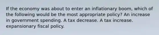 If the economy was about to enter an inflationary boom, which of the following would be the most appropriate policy? An increase in government spending. A tax decrease. A tax increase. expansionary fiscal policy.