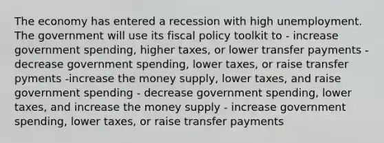 The economy has entered a recession with high unemployment. The government will use its <a href='https://www.questionai.com/knowledge/kPTgdbKdvz-fiscal-policy' class='anchor-knowledge'>fiscal policy</a> toolkit to - increase government spending, higher taxes, or lower transfer payments - decrease government spending, lower taxes, or raise transfer pyments -increase the money supply, lower taxes, and raise government spending - decrease government spending, lower taxes, and increase the money supply - increase government spending, lower taxes, or raise transfer payments