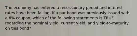 The economy has entered a recessionary period and interest rates have been falling. If a par bond was previously issued with a 6% coupon, which of the following statements is TRUE regarding the nominal yield, current yield, and yield-to-maturity on this bond?