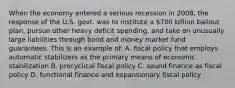 When the economy entered a serious recession in 2008, the response of the U.S. govt. was to institute a 700 billion bailout plan, pursue other heavy deficit spending, and take on unusually large liabilities through bond and money market fund guarantees. This is an example of: A. fiscal policy that employs automatic stabilizers as the primary means of economic stabilization B. procyclical fiscal policy C. sound finance as fiscal policy D. functional finance and expansionary fiscal policy