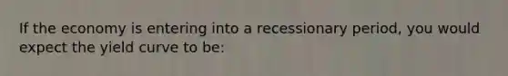If the economy is entering into a recessionary period, you would expect the yield curve to be: