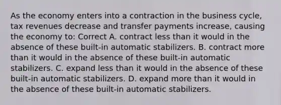 As the economy enters into a contraction in the business cycle, tax revenues decrease and transfer payments increase, causing the economy to: Correct A. contract less than it would in the absence of these built-in automatic stabilizers. B. contract more than it would in the absence of these built-in automatic stabilizers. C. expand less than it would in the absence of these built-in automatic stabilizers. D. expand more than it would in the absence of these built-in automatic stabilizers.