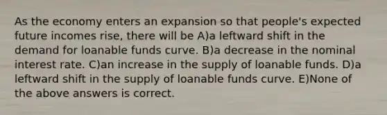 As the economy enters an expansion so that people's expected future incomes rise, there will be A)a leftward shift in the demand for loanable funds curve. B)a decrease in the nominal interest rate. C)an increase in the supply of loanable funds. D)a leftward shift in the supply of loanable funds curve. E)None of the above answers is correct.