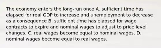 The economy enters the long-run once A. sufficient time has elapsed for real GDP to increase and unemployment to decrease as a consequence B. sufficient time has elapsed for wage contracts to expire and nominal wages to adjust to price level changes. C. real wages become equal to nominal wages. D. nominal wages become equal to real wages.