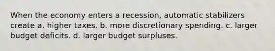 When the economy enters a recession, automatic stabilizers create a. higher taxes. b. more discretionary spending. c. larger budget deficits. d. larger budget surpluses.