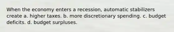 When the economy enters a recession, automatic stabilizers create a. higher taxes. b. more discretionary spending. c. budget deficits. d. budget surpluses.