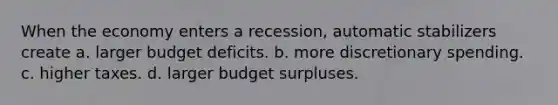 When the economy enters a recession, automatic stabilizers create a. larger budget deficits. b. more discretionary spending. c. higher taxes. d. larger budget surpluses.